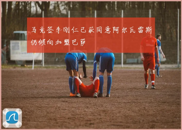 马竞签李刚仁已获同意阿尔瓦雷斯仍倾向加盟巴萨