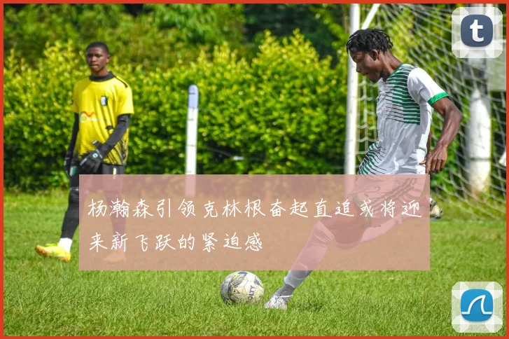 杨瀚森引领克林根奋起直追或将迎来新飞跃的紧迫感