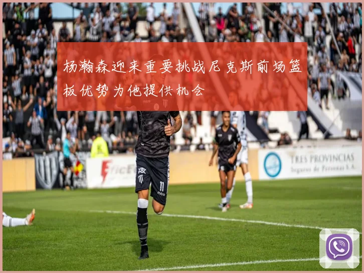 杨瀚森迎来重要挑战尼克斯前场篮板优势为他提供机会