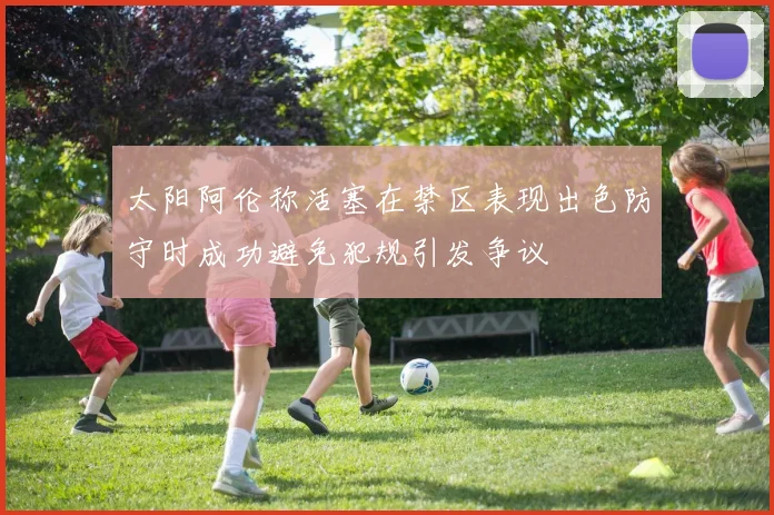 太阳阿伦称活塞在禁区表现出色防守时成功避免犯规引发争议
