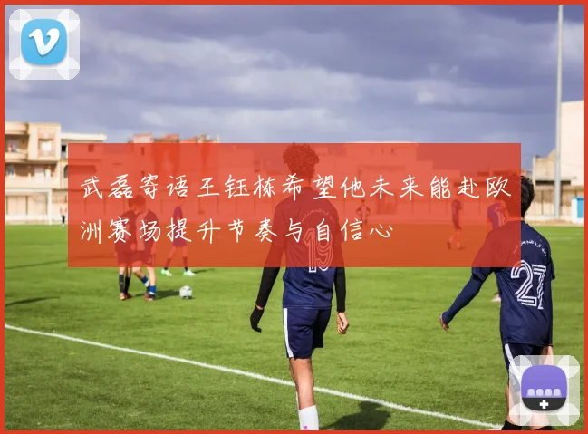 武磊寄语王钰栋希望他未来能赴欧洲赛场提升节奏与自信心