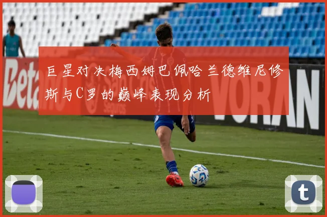 巨星对决梅西姆巴佩哈兰德维尼修斯与C罗的巅峰表现分析