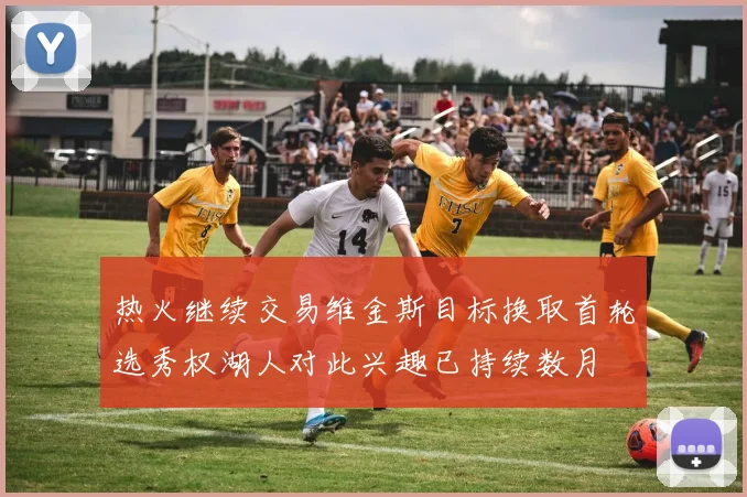 热火继续交易维金斯目标换取首轮选秀权湖人对此兴趣已持续数月