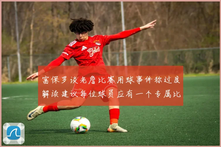 富保罗谈老詹比赛用球事件称过度解读建议每位球员应有一个专属比赛用球
