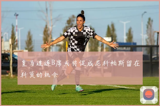 皇马追逐B席或将促成尼科帕斯留在科莫的机会