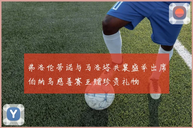 弗洛伦蒂诺与马洛塔共襄盛举出席伯纳乌慈善赛互赠珍贵礼物
