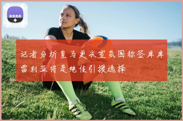 记者分析皇马更衣室氛围称签库库雷利亚将是绝佳引援选择