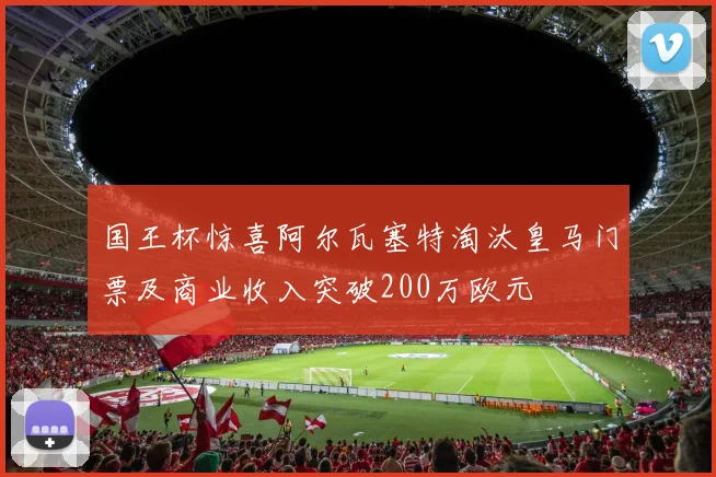 国王杯惊喜阿尔瓦塞特淘汰皇马门票及商业收入突破200万欧元