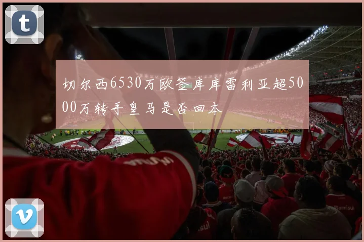 切尔西6530万欧签库库雷利亚超5000万转手皇马是否回本