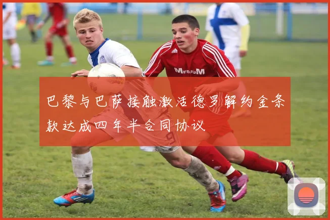 巴黎与巴萨接触激活德罗解约金条款达成四年半合同协议