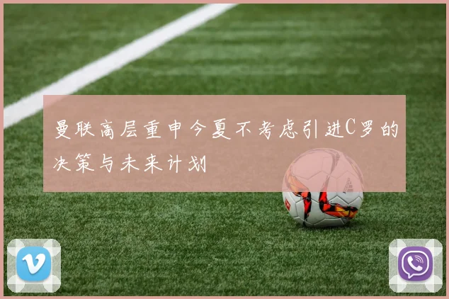 曼联高层重申今夏不考虑引进C罗的决策与未来计划