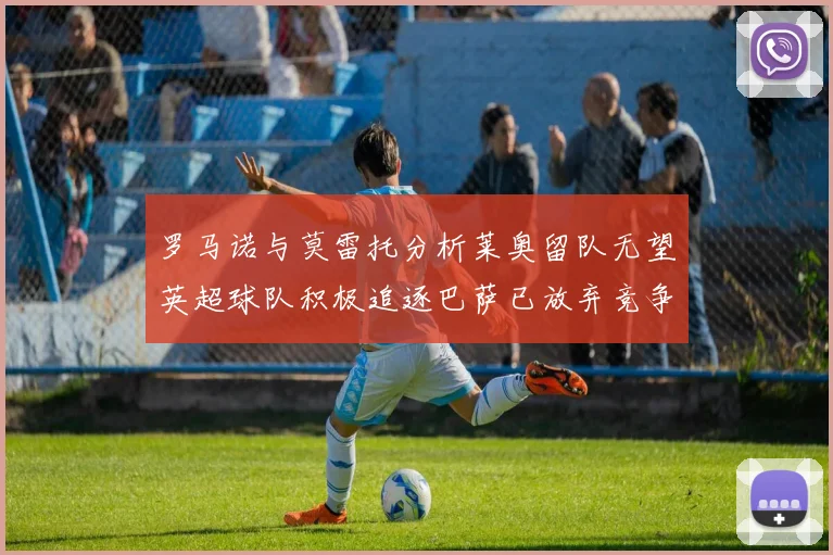 罗马诺与莫雷托分析莱奥留队无望英超球队积极追逐巴萨已放弃竞争