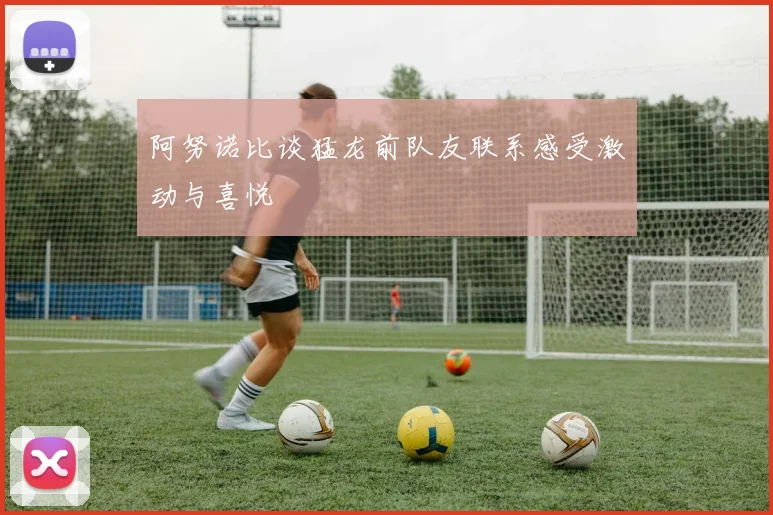阿努诺比谈猛龙前队友联系感受激动与喜悦