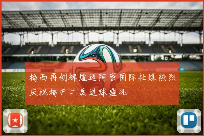 梅西再创辉煌迈阿密国际社媒热烈庆祝梅开二度进球盛况
