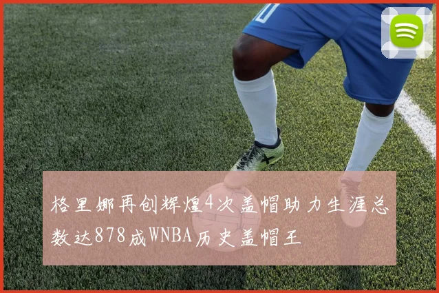 格里娜再创辉煌4次盖帽助力生涯总数达878成WNBA历史盖帽王