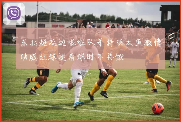 东北超延边啦啦队手持明太鱼激情助威让球迷看球时不再饿