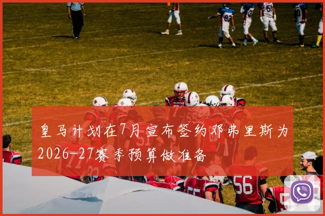 皇马计划在7月宣布签约邓弗里斯为2026-27赛季预算做准备
