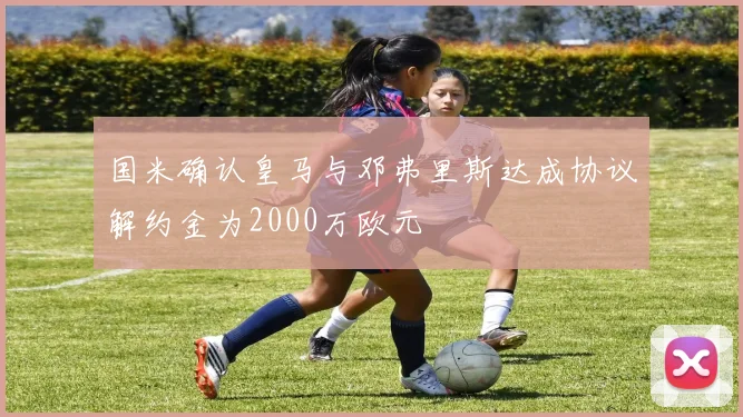 国米确认皇马与邓弗里斯达成协议解约金为2000万欧元
