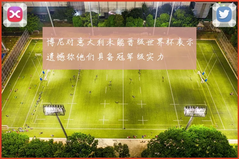 博尼对意大利未能晋级世界杯表示遗憾称他们具备冠军级实力