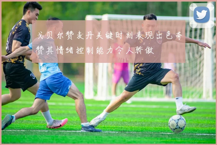 戈贝尔赞麦丹关键时刻表现出色夸赞其情绪控制能力令人骄傲