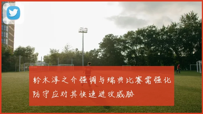 铃木淳之介强调与瑞典比赛需强化防守应对其快速进攻威胁
