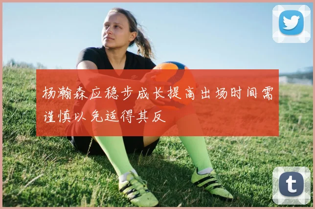 杨瀚森应稳步成长提高出场时间需谨慎以免适得其反