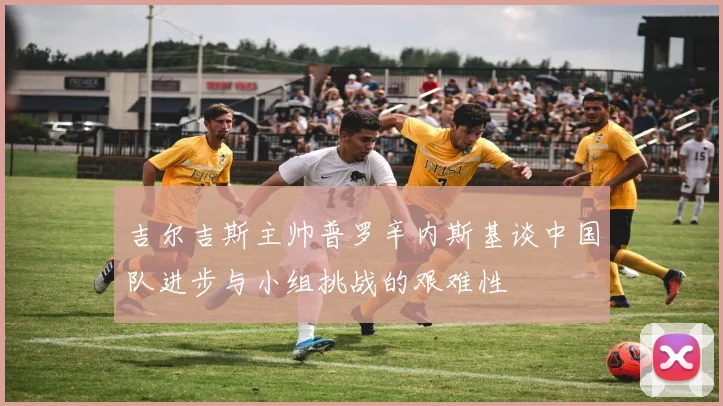 吉尔吉斯主帅普罗辛内斯基谈中国队进步与小组挑战的艰难性