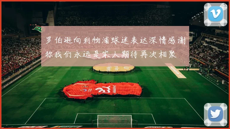 罗伯逊向利物浦球迷表达深情感谢称我们永远是家人期待再次相聚