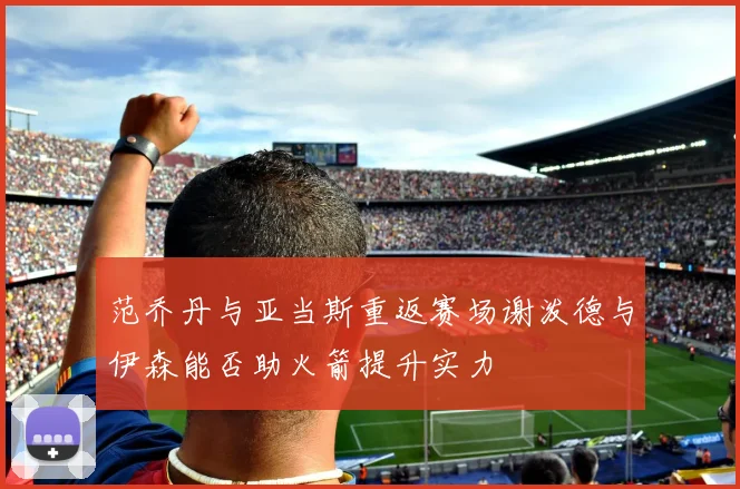 范乔丹与亚当斯重返赛场谢泼德与伊森能否助火箭提升实力
